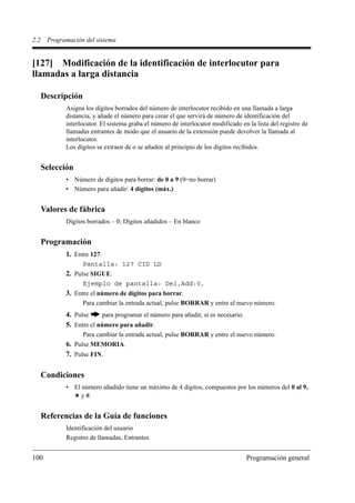 2.2    Programación del sistema


[127] Modificación de la identificación de interlocutor para
llamadas a larga distancia

      Descripción
             Asigna los dígitos borrados del número de interlocutor recibido en una llamada a larga
             distancia, y añade el número para crear el que servirá de número de identificación del
             interlocutor. El sistema graba el número de interlocutor modificado en la lista del registro de
             llamadas entrantes de modo que el usuario de la extensión puede devolver la llamada al
             interlocutor.
             Los dígitos se extraen de o se añaden al principio de los dígitos recibidos.


      Selección
             • Número de dígitos para borrar: de 0 a 9 (0=no borrar)
             • Número para añadir: 4 dígitos (máx.)


      Valores de fábrica
             Dígitos borrados – 0; Dígitos añadidos – En blanco


      Programación
             1. Entre 127.
                    Pantalla: 127 CID LD
             2. Pulse SIGUE.
                    Ejemplo de pantalla: Del,Add:0,
             3. Entre el número de dígitos para borrar.
                    Para cambiar la entrada actual, pulse BORRAR y entre el nuevo número.
             4. Pulse     para programar el número para añadir, si es necesario.
             5. Entre el número para añadir.
                    Para cambiar la entrada actual, pulse BORRAR y entre el nuevo número.
             6. Pulse MEMORIA.
             7. Pulse FIN.

      Condiciones
             • El número añadido tiene un máximo de 4 dígitos, compuestos por los números del 0 al 9,
                  y #.


      Referencias de la Guía de funciones
             Identificación del usuario
             Registro de llamadas, Entrantes


100                                                                                Programación general
 