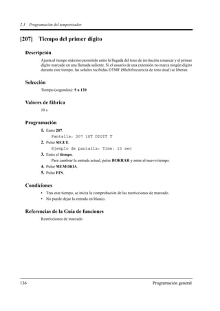 2.3    Programación del temporizador


[207] Tiempo del primer dígito

      Descripción
             Ajusta el tiempo máximo permitido entre la llegada del tono de invitación a marcar y el primer
             dígito marcado en una llamada saliente. Si el usuario de una extensión no marca ningún dígito
             durante este tiempo, las señales recibidas DTMF (Multifrecuencia de tono dual) se liberan.


      Selección
             Tiempo (segundos): 5 a 120


      Valores de fábrica
             10 s


      Programación
             1. Entre 207.
                    Pantalla: 207 1ST DIGIT T
             2. Pulse SIGUE.
                    Ejemplo de pantalla: Time: 10 sec
             3. Entre el tiempo.
                    Para cambiar la entrada actual, pulse BORRAR y entre el nuevo tiempo.
             4. Pulse MEMORIA.
             5. Pulse FIN.

      Condiciones
             • Tras este tiempo, se inicia la comprobación de las restricciones de marcado.
             • No puede dejar la entrada en blanco.


      Referencias de la Guía de funciones
             Restricciones de marcado




136                                                                               Programación general
 