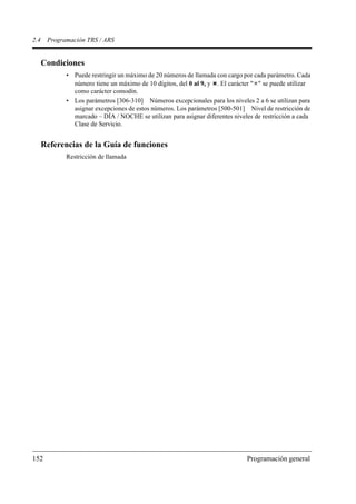 2.4    Programación TRS / ARS


      Condiciones
             • Puede restringir un máximo de 20 números de llamada con cargo por cada parámetro. Cada
               número tiene un máximo de 10 dígitos, del 0 al 9, y . El carácter " " se puede utilizar
               como carácter comodín.
             • Los parámetros [306-310] Números excepcionales para los niveles 2 a 6 se utilizan para
               asignar excepciones de estos números. Los parámetros [500-501] Nivel de restricción de
               marcado – DÍA / NOCHE se utilizan para asignar diferentes niveles de restricción a cada
               Clase de Servicio.


      Referencias de la Guía de funciones
             Restricción de llamada




152                                                                           Programación general
 
