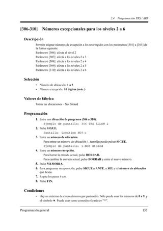 2.4   Programación TRS / ARS


[306-310]      Números excepcionales para los niveles 2 a 6

  Descripción
          Permite asignar números de excepción a los restringidos con los parámetros [301] a [305] de
          la forma siguiente:
          Parámetro [306]: afecta al nivel 2
          Parámetro [307]: afecta a los niveles 2 a 3
          Parámetro [308]: afecta a los niveles 2 a 4
          Parámetro [309]: afecta a los niveles 2 a 5
          Parámetro [310]: afecta a los niveles 2 a 6


  Selección
          • Número de ubicación: 1 a 5
          • Número excepción: 10 dígitos (máx.)


  Valores de fábrica
          Todas las ubicaciones – Not Stored


  Programación
          1. Entre una dirección de programa (306 a 310).
                 Ejemplo de pantalla: 306 TRS ALLOW 2
          2. Pulse SIGUE.
                 Pantalla: Location NO?
          3. Entre un número de ubicación.
                 Para entrar un número de ubicación 1, también puede pulsar SIGUE.
                 Ejemplo de pantalla: 1:Not Stored
          4. Entre un número excepción.
                 Para borrar la entrada actual, pulse BORRAR.
                 Para cambiar la entrada actual, pulse BORRAR y entre el nuevo número.
          5. Pulse MEMORIA.
          6. Para programar otra posición, pulse SIGUE o ANTE, o SEL y el número de ubicación
              que desee.
          7. Repita los pasos 4 a 6.
          8. Pulse FIN.

  Condiciones
          • Hay un máximo de cinco números por parámetro. Sólo puede usar los números de 0 a 9, y
            el símbolo . Puede usar como comodín el carácter " ".


Programación general                                                                             153
 
