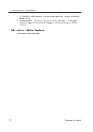 2.5    Programación de la línea exterior


              • La velocidad en pulsos necesaria viene determinada por la línea exterior o la línea de la
                central superior.
              • El programa [990] Información adicional del sistema, y bits 12 y 11 se utiliza para
                seleccionar la proporción de interrupción de pulsos y la pausa entre dígitos, si fuera
                necesario.


      Referencias de la Guía de funciones
              Selección del tipo de marcación




178                                                                                Programación general
 