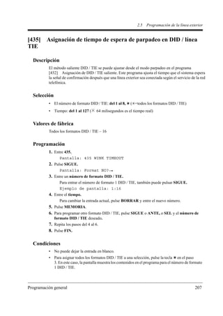 2.5   Programación de la línea exterior


[435]    Asignación de tiempo de espera de parpadeo en DID / línea
TIE

  Descripción
          El método saliente DID / TIE se puede ajustar desde el modo parpadeo en el programa
          [432] Asignación de DID / TIE saliente. Este programa ajusta el tiempo que el sistema espera
          la señal de confirmación después que una línea exterior sea conectada según el servicio de la red
          telefónica.


  Selección
          • El número de formato DID / TIE: del 1 al 8,     ( =todos los formatos DID / TIE)
          • Tiempo: del 1 al 127 (     64 milisegundos es el tiempo real)


  Valores de fábrica
          Todos los formatos DID / TIE – 16


  Programación
          1. Entre 435.
                Pantalla: 435 WINK TIMEOUT
          2. Pulse SIGUE.
                Pantalla: Format NO?
          3. Entre un número de formato DID / TIE.
                Para entrar el número de formato 1 DID / TIE, también puede pulsar SIGUE.
                Ejemplo de pantalla: 1:16
          4. Entre el tiempo.
                Para cambiar la entrada actual, pulse BORRAR y entre el nuevo número.
          5. Pulse MEMORIA.
          6. Para programar otro formato DID / TIE, pulse SIGUE o ANTE, o SEL y el número de
              formato DID / TIE deseado.
          7. Repita los pasos del 4 al 6.
          8. Pulse FIN.

  Condiciones
          • No puede dejar la entrada en blanco.
          • Para asignar todos los formatos DID / TIE a una selección, pulse la tecla en el paso
            3. En este caso, la pantalla muestra los contenidos en el programa para el número de formato
            1 DID / TIE.



Programación general                                                                                207
 