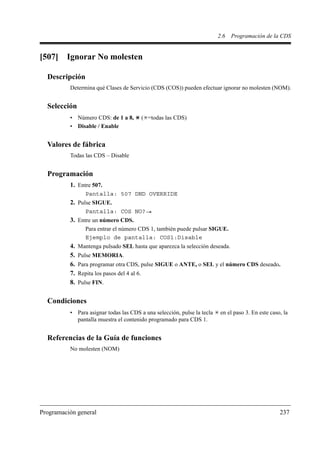 2.6   Programación de la CDS


[507]    Ignorar No molesten

  Descripción
          Determina qué Clases de Servicio (CDS (COS)) pueden efectuar ignorar no molesten (NOM).


  Selección
          • Número CDS: de 1 a 8,             ( =todas las CDS)
          • Disable / Enable


  Valores de fábrica
          Todas las CDS – Disable


  Programación
          1. Entre 507.
                  Pantalla: 507 DND OVERRIDE
          2. Pulse SIGUE.
                  Pantalla: COS NO?
          3. Entre un número CDS.
                  Para entrar el número CDS 1, también puede pulsar SIGUE.
                  Ejemplo de pantalla: COS1:Disable
          4.   Mantenga pulsado SEL hasta que aparezca la selección deseada.
          5.   Pulse MEMORIA.
          6.   Para programar otra CDS, pulse SIGUE o ANTE, o SEL y el número CDS deseado.
          7.   Repita los pasos del 4 al 6.
          8.   Pulse FIN.


  Condiciones
          • Para asignar todas las CDS a una selección, pulse la tecla    en el paso 3. En este caso, la
            pantalla muestra el contenido programado para CDS 1.


  Referencias de la Guía de funciones
          No molesten (NOM)




Programación general                                                                                237
 