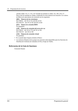 2.8    Programación de recursos


               entrada válida: 10 y 11, 10 y 110. Ejemplo de entrada no válida: 10 y 106, 210 y 21
               Para evitar las entradas no válidas, compruebe los otros números de extensión. Los valores
               de fábrica de cada número de extensión son los siguientes:
               [003] Números de las extensiones
               KX-TD816 – del 101 al 116, del 201 al 216
               KX-TD1232 – del 101 al 164, del 201 al 264
               [012] Número de extensión RDSI
               No guardados.
               [118] Números de extensión del correo de voz
               KX-TD816 – del 165 al 178, del 181 al 184
               KX-TD1232 – del 165 al 188
               [124] Números de extensión virtual
               No guardado.
             • No se puede dejar ninguna entrada en blanco.
             • Los números flotantes de los grupos de extensión están disponibles para las funciones de
               Distribución Uniforme de Llamadas (UCD) y Grupo de Timbre.


      Referencias de la Guía de funciones
             Extensión flotante




282                                                                              Programación general
 