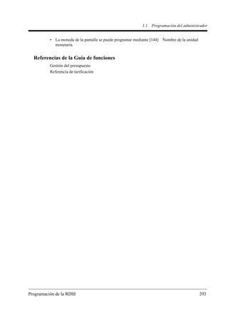 3.1   Programación del administrador


          • La moneda de la pantalla se puede programar mediante [144] Nombre de la unidad
            monetaria.


  Referencias de la Guía de funciones
          Gestión del presupuesto
          Referencia de tarificación




Programación de la RDSI                                                                      293
 