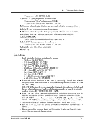 4.1   Programación del sistema


                  Pantalla: 109 EXPAND C,E1
          2. Pulse SIGUE para programar el sistema Maestro.
                  Para programar "Slave", pulse de nuevo SIGUE.
                  Ejemplo de pantalla: Master:C ;E1;E2
          3. Mantenga pulsada la tecla SEL hasta que aparezca la selección deseada en el Área 1.
          4.   Pulse     para programar otra Área, si es necesario.
          5.   Mantenga pulsada la tecla SEL hasta que aparezca la selección deseada en el Área.
          6.   Repita los pasos 4 y 5 hasta que se completen todas las entradas requeridas.
          7.   Pulse MEMORIA.
                  Si sólo hay un sistema en funcionamiento, vaya al paso 10.
          8. Pulse SIGUE para programar el sistema Esclavo.
                  Ejemplo de pantalla: Slave :C ;E1;E2
          9. Repita los pasos del 3 al 7, si es necesario.
          10.Pulse FIN.

  Condiciones
          • Puede instalar las siguientes unidades en las ranuras.
            – C (4-líneas LN): KX-TD180
            – S2 (2-líneas S0 RDSI): KX-TD280
            – S6 (6-líneas S0 RDSI): KX-TD286
            – PR (1-línea PRI RDSI): KX-TD290
            – BD (4-líneas DID con Pulsos/DTMF): KX-TD185
            – MD (4-líneas DID con MFC): KX-TD185
            – EM (4-líneas E&M): KX-TD184
            – EL (1-línea E1): KX-TD188
            – E, E1, E2 (8-Líneas de extensión): KX-TD170
            – A, A1, A2 (16-líneas TR): KX-TD174
          • Existen dos áreas de ampliación en el KX-TD816, las áreas 1 y 2 desde la parte inferior a
            la superior. Puede instalar una unidad de línea de extensión y una línea exterior (LN / RDSI
            S0 / DID / E&M).
          • El KX-TD1232 dispone de tres áreas de ampliación en cada sistema, las áreas 1, 2 y 3 desde
            la parte inferior a la superior. Puede instalar hasta dos unidades de líneas de la extensión y
            una línea exterior (LN / RDSI S0 / E1 / DID / E&M).
          • Las KX-TD188 y KX-TD290 sólo se pueden instalar al sistema Maestro KX-TD1232. En
            este caso, no se puede utilizar la línea exterior básica y ampliada del sistema Esclavo.
          • Si la KX-TD290 se instala al sistema Maestro de la KX-TD1232, se pueden instalar la KX-
            TD280 o KX-TD286 al sistema Esclavo sólo para utilizar las líneas de extensión RDSI.
          • Si no hay central esclava instalada, ignore los pasos 8 y 9 para el KX-TD1232.
          • Para la KX-TD1232, si sólo está activo el sistema Esclavo, la pantalla mostrará “Slave” en
            el paso 2.
          • Después de cambiar los ajuste, desactive el Conmutador de alimentación y actívelo de
            nuevo. Sino, permanecerá el ajuste anterior.



Programación de la RDSI                                                                              347
 