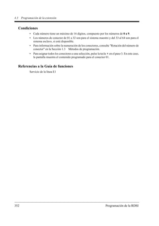 4.3    Programación de la extensión


      Condiciones
             • Cada número tiene un máximo de 16 dígitos, compuesto por los números de 0 a 9.
             • Los números de conector de 01 a 32 son para el sistema maestro y del 33 al 64 son para el
               sistema esclavo, si está disponible.
             • Para información sobre la numeración de los conectores, consulte "Rotación del número de
               conector" en la Sección 1.3 Métodos de programación.
             • Para asignar todos los conectores a una selección, pulse la tecla en el paso 3. En este caso,
               la pantalla muestra el contenido programado para el conector 01.


      Referencias a la Guía de funciones
             Servicio de la línea E1




352                                                                            Programación de la RDSI
 