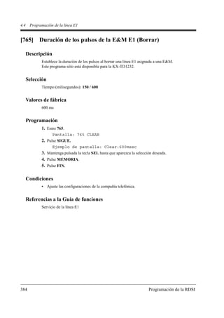 4.4    Programación de la línea E1


[765] Duración de los pulsos de la E&M E1 (Borrar)

      Descripción
             Establece la duración de los pulsos al borrar una línea E1 asignada a una E&M.
             Este programa sólo está disponible para la KX-TD1232.


      Selección
             Tiempo (milisegundos): 150 / 600


      Valores de fábrica
             600 ms


      Programación
             1. Entre 765.
                    Pantalla: 765 CLEAR
             2. Pulse SIGUE.
                    Ejemplo de pantalla: Clear:600msec
             3. Mantenga pulsada la tecla SEL hasta que aparezca la selección deseada.
             4. Pulse MEMORIA.
             5. Pulse FIN.

      Condiciones
             • Ajuste las configuraciones de la compañía telefónica.


      Referencias a la Guía de funciones
             Servicio de la línea E1




384                                                                         Programación de la RDSI
 