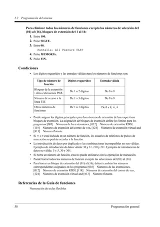 2.2    Programación del sistema


          Para eliminar todos los números de funciones excepto los números de selección del
          (01) al (16), bloques de extensión del 1 al 16:
             1. Entre 100.
             2. Pulse SIGUE.
             3. Entre 00.
                   Pantalla: All Feature CLR?
             4. Pulse MEMORIA.
             5. Pulse FIN.

      Condiciones
             • Los dígitos requeridos y las entradas válidas para los números de funciones son:

                   Tipo de número de          Dígitos requeridos       Entrada válida
                        función
                 Bloques de la extensión
                                               De 1 o 2 dígitos            De 0 a 9
                 / otras extensiones PBX
                 Número de acceso a la         De 1 a 3 dígitos            De 0 a 9
                 línea TIE
                 Otros números de              De 1 a 3 dígitos         De 0 a 9,     ,#
                 funciones

             • Puede asignar los dígitos principales para los números de extensión de los respectivos
               bloques de extensión. La asignación de bloques de extensión define los límites para los
               programas [003] Números de las extensiones, [012] Número de extensión RDSI,
               [118] Números de extensión del correo de voz, [124] Números de extensión virtual and
               [813] Número flotante.
             • Si o # está incluida en un número de función, los usuarios de teléfonos de pulsos de
               marcación no podrán acceder a la función.
             • La introducción de datos por duplicado y las combinaciones incompatibles no son válidas.
               Ejemplos de introducción de datos válida: 30 y 31, 210 y 211. Ejemplos de introducción de
               datos no válida: 5 y 5, 30 y 301.
             • Si borra un número de función, ésta no puede utilizarse con la operación de marcación.
             • Puede borrar todos los números de función excepto las selecciones del (01) al (16).
             • Para borrar un bloque de extensión del (01) al (16), deberá cambiar los números
               correspondientes asignados en los programas [003] Números de las extensiones,
               [012] Número de extensión RDSI, [118] Números de extensión del correo de voz,
               [124] Números de extensión virtual and [813] Número flotante.


      Referencias de la Guía de funciones
             Numeración de teclas flexibles




58                                                                              Programación general
 