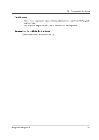 2.2   Programación del sistema


  Condiciones
          • "Sx" se puede asignar en un espacio diferente del primero sólo si existe otro "Sx" asignado
            en primer lugar.
          • Una asignación después de "TR", "RT" o "en blanco" no está disponible.


  Referencias de la Guía de funciones
          Distribución Uniforme de Llamadas (UCD)




Programación general                                                                                93
 