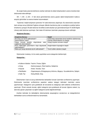 3 | P a g e E R H A N Z E N G İ N & Ş E R E F U Ğ U R D E M İ R
Bu araştırmada yukarıda belirlenen anahtar kelimeler ile dijital kütüphanelerin arama motorlarından
dokümanlar elde edilmiştir.
EK - 1, EK – 2, EK – 3’ teki ekran görüntülerinde arama yapılan dijital kütüphanelerin kullanıcı
arayüzü görüntüleri ve arama kriterleri bulunmaktadır.
Toplamda 3 dijital kütüphane içerisinde 141 adet dokümana ulaşılmıştır. Bu dokümanlar arasından
özet ve/veya sonuç bölümleri İngilizce olmayan dillerde hazırlanmış olan ve aradığımız anahtar kelime
kriterlerine uymayan 39 adet doküman ile birlikte ücretli oldukları için görüntülenemeyen 57 (ACM Digital
Library) adet doküman ayrılmıştır. Geri kalan 45 doküman üzerinden çalışmaya devam edilmiştir.
Araştırma Soruları :
Araştırma Sorusu Hedef
Ne amaç için tercih edilmektedir? Kullanıldığı alanlardaki temel hedefinin belirlenmesi
Genel ilkesinin nedir? Prensip olarak ilkesinin ne olduğu
Hangi konuda eksiklik düşünülerek katkı
sağlamak istenmektedir?
İhtiyaç duyulan konuların tespiti
Konu hakkındaki çıkarımlarını neye dayanarak
yapılmaktadır?
Araştırmaların kaynağının tespiti
Daha çok hangi alanlarda tercih edilmektedir? Tercih edilen alanların tespiti
Dokümanlar incelenip, ön bir analiz yapıldıktan sonra kategoriler belirlenmiştir.
Kategoriler :
 Kullanım Alanları: Yazılım, Finans, Eğitim
 Amaç : Senkronizasyon, Risk Azaltma, Geliştirme
 Kaynak : Anket, Tecrübe, Teori
 İlke/Neden : Organizasyonu (Entegrasyonu) Arttırma, Altyapıyı Kuvvetlendirme, Gelişim
 Katkı Tipi : Süreç,Model, Araç
Dokümanların özet ve sonuç bölümlerinde bahsedilen konular üzerinden sınıflandırma yapılmıştır.
Dokümanlar üzerinden sınıflandırma yaparken sadece kategori kelimeleri üzerinden arama
yapılmamıştır. Kategorinin içine girebilecek alt konularda bu kategoriye dahil edilerek sınıflandırılma
yapılmıştır. Örnek verecek olursak, eğitim kategorisi içine girebilecek alt konular (öğrenci sistemi, tıp
alanında yapılan çalışmalar vs) eğitim kategorisi içinde değerlendirilmiştir.
Anahtar kelimeler ile derlediğimiz dokümanlarda arayacağımız sorularımızı ve kategorilerimizi
belirledikten sonra sınıflandırmalarımızı tamamladık.
 