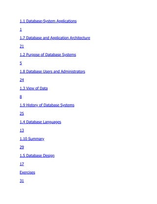 1.1 Database-System Applications
1
1.7 Database and Application Architecture
21
1.2 Purpose of Database Systems
5
1.8 Database Users and Administrators
24
1.3 View of Data
8
1.9 History of Database Systems
25
1.4 Database Languages
13
1.10 Summary
29
1.5 Database Design
17
Exercises
31
 