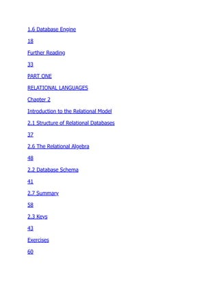 1.6 Database Engine
18
Further Reading
33
PART ONE
RELATIONAL LANGUAGES
Chapter 2
Introduction to the Relational Model
2.1 Structure of Relational Databases
37
2.6 The Relational Algebra
48
2.2 Database Schema
41
2.7 Summary
58
2.3 Keys
43
Exercises
60
 
