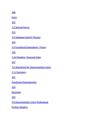 308
Form
342
7.3 Normal Forms
313
7.9 Database-Design Process
343
7.4 Functional-Dependency Theory
320
7.10 Modeling Temporal Data
347
7.5 Algorithms for Decomposition Using
7.11 Summary
351
Functional Dependencies
330
Exercises
353
7.6 Decomposition Using Multivalued
Further Reading
 