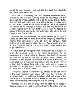 one of the many schooners that sailed for the South Sea Islands for
cargoes of copra, pearls, etc.
It is a trite but true saying that “Man proposes and God disposes,”
and equally true is it that “Coming events do not always cast their
shadows before.” No prophetic hint of all the sorrow that lay before
Sestrina’s sad path in the new world which she was entering, came
to disturb her dreams as the winds stirred the palms just opposite
her window at her lodgings at Yucata. She had only arrived at the
ancient seaport town the day before and so was still feeling the
fatigue of the long journey she had undertaken after giving the U.S.
Consul at Vera Cruz the slip.
So often had the passionate, impulsive Haytian girl thought of
Clensy, so often had her mind dwelt in the imaginary happiness of
dreams that corresponded with all that her sanguine heart
anticipated would happen when she met Clensy again, that her
whole soul was centred on one burning ambition—the swiftest way
to get to Honolulu.
She had been greatly upset when she first arrived at Yucata, for,
when she tendered some of her notes as payment for her
apartments, the tawny half-caste Spaniard, her landlord, informed
her that half of her money was worthless paper, through the
overthrow of the Haytian Government that issued it. However, she
had a good sum of legitimate cash in hand and was greatly relieved
to find that for about forty dollars she could get a passage to
Honolulu, on the Belle Isle, a rakish-looking schooner that was due
to sail for Hawaii in a day or two.
Though her Spanish landlord strongly advised her to wait till one
of the larger steamers was leaving with mails for Honolulu, she
would not wait. Her unthinking impulsive mind had begun to fear
that Royal Clensy would arrive at Honolulu and, not finding her
there, would leave again thinking she was not coming.
“Perhaps now that I’m far away from his sight he will cease to
think so much of me, and even think that I’ve forgotten him,” she
 