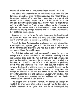 murmured, as her feverish imagination began to think over it all.
She looked into the mirror of the low-roofed hotel room and saw
dark rings around her eyes, her face was drawn and haggard too. In
the natural modesty of women that possess looks, she gazed with
distress on her imaged, beautiful face. “I’m not beautiful at all! He
only said those things to please me. I mustn’t wait! He might forget
me! He might forget me!” she almost sobbed, as the shadows of
night fell over Yucata and the drunken Mexican sailors passed below
her window, singing strange words to ancient sounding melodies as
they tinkled on their guitars.
Sestrina had been in Yucata for eight days when she found herself
on board the Belle Isle. There was only one other passenger on
board, and that was an extraordinary looking aged Chinaman.
Though the Belle Isle was called a schooner, she was a brigantine,
a hermaphrodite, square-rigged schooner, that carried square sails
on the foremast and the main. She was due to sail at any moment;
was only waiting a favourable wind.
The Belle Isle looked as though she was off on some buccaneering
voyage, that is, if the character of the crew was anything like the
expression on their faces. The fact is, that Sestrina had entrusted an
aged Mexican priest to arrange for her passage, also the choice of
the boat. And it will not be defamation of character to positively
assert that the aforesaid old priest had secured Sestrina the
cheapest berth on the rottenest schooner he could find, so that he
could put half of the money entrusted to him in his own pocket. And
though the Mexican ecclesiastic had fallen on his sinful knees and
prayed for Sestrina’s soul and a pleasant voyage when she bade him
farewell, Sestrina was convinced that she had been swindled directly
she set foot on the deck of the Belle Isle.
The skipper was a swarthy Mexican. He looked as though he
wouldn’t die of remorse after cutting a man’s throat for the bribe of
a dollar. However, he had gallant manners, for he bowed profusely
 