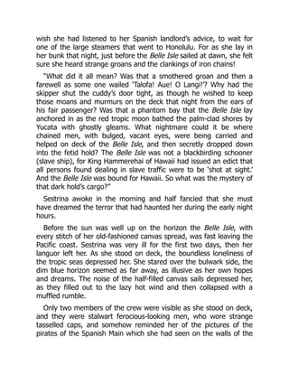 wish she had listened to her Spanish landlord’s advice, to wait for
one of the large steamers that went to Honolulu. For as she lay in
her bunk that night, just before the Belle Isle sailed at dawn, she felt
sure she heard strange groans and the clankings of iron chains!
“What did it all mean? Was that a smothered groan and then a
farewell as some one wailed ‘Talofa! Aue! O Langi!’? Why had the
skipper shut the cuddy’s door tight, as though he wished to keep
those moans and murmurs on the deck that night from the ears of
his fair passenger? Was that a phantom bay that the Belle Isle lay
anchored in as the red tropic moon bathed the palm-clad shores by
Yucata with ghostly gleams. What nightmare could it be where
chained men, with bulged, vacant eyes, were being carried and
helped on deck of the Belle Isle, and then secretly dropped down
into the fetid hold? The Belle Isle was not a blackbirding schooner
(slave ship), for King Hammerehai of Hawaii had issued an edict that
all persons found dealing in slave traffic were to be ‘shot at sight.’
And the Belle Isle was bound for Hawaii. So what was the mystery of
that dark hold’s cargo?”
Sestrina awoke in the morning and half fancied that she must
have dreamed the terror that had haunted her during the early night
hours.
Before the sun was well up on the horizon the Belle Isle, with
every stitch of her old-fashioned canvas spread, was fast leaving the
Pacific coast. Sestrina was very ill for the first two days, then her
languor left her. As she stood on deck, the boundless loneliness of
the tropic seas depressed her. She stared over the bulwark side, the
dim blue horizon seemed as far away, as illusive as her own hopes
and dreams. The noise of the half-filled canvas sails depressed her,
as they filled out to the lazy hot wind and then collapsed with a
muffled rumble.
Only two members of the crew were visible as she stood on deck,
and they were stalwart ferocious-looking men, who wore strange
tasselled caps, and somehow reminded her of the pictures of the
pirates of the Spanish Main which she had seen on the walls of the
 