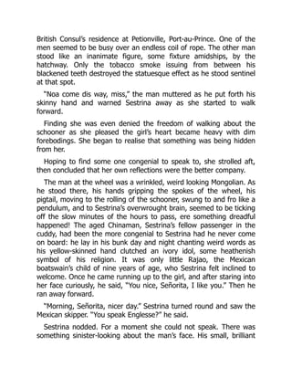 British Consul’s residence at Petionville, Port-au-Prince. One of the
men seemed to be busy over an endless coil of rope. The other man
stood like an inanimate figure, some fixture amidships, by the
hatchway. Only the tobacco smoke issuing from between his
blackened teeth destroyed the statuesque effect as he stood sentinel
at that spot.
“Noa come dis way, miss,” the man muttered as he put forth his
skinny hand and warned Sestrina away as she started to walk
forward.
Finding she was even denied the freedom of walking about the
schooner as she pleased the girl’s heart became heavy with dim
forebodings. She began to realise that something was being hidden
from her.
Hoping to find some one congenial to speak to, she strolled aft,
then concluded that her own reflections were the better company.
The man at the wheel was a wrinkled, weird looking Mongolian. As
he stood there, his hands gripping the spokes of the wheel, his
pigtail, moving to the rolling of the schooner, swung to and fro like a
pendulum, and to Sestrina’s overwrought brain, seemed to be ticking
off the slow minutes of the hours to pass, ere something dreadful
happened! The aged Chinaman, Sestrina’s fellow passenger in the
cuddy, had been the more congenial to Sestrina had he never come
on board: he lay in his bunk day and night chanting weird words as
his yellow-skinned hand clutched an ivory idol, some heathenish
symbol of his religion. It was only little Rajao, the Mexican
boatswain’s child of nine years of age, who Sestrina felt inclined to
welcome. Once he came running up to the girl, and after staring into
her face curiously, he said, “You nice, Señorita, I like you.” Then he
ran away forward.
“Morning, Señorita, nicer day.” Sestrina turned round and saw the
Mexican skipper. “You speak Englesse?” he said.
Sestrina nodded. For a moment she could not speak. There was
something sinister-looking about the man’s face. His small, brilliant
 