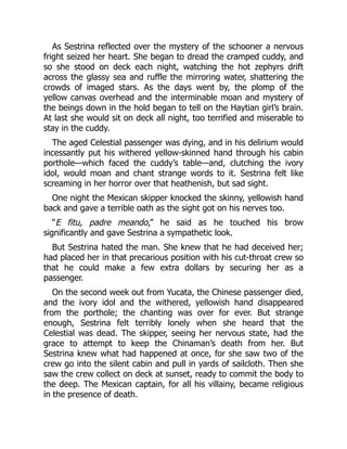 As Sestrina reflected over the mystery of the schooner a nervous
fright seized her heart. She began to dread the cramped cuddy, and
so she stood on deck each night, watching the hot zephyrs drift
across the glassy sea and ruffle the mirroring water, shattering the
crowds of imaged stars. As the days went by, the plomp of the
yellow canvas overhead and the interminable moan and mystery of
the beings down in the hold began to tell on the Haytian girl’s brain.
At last she would sit on deck all night, too terrified and miserable to
stay in the cuddy.
The aged Celestial passenger was dying, and in his delirium would
incessantly put his withered yellow-skinned hand through his cabin
porthole—which faced the cuddy’s table—and, clutching the ivory
idol, would moan and chant strange words to it. Sestrina felt like
screaming in her horror over that heathenish, but sad sight.
One night the Mexican skipper knocked the skinny, yellowish hand
back and gave a terrible oath as the sight got on his nerves too.
“E fitu, padre meando,” he said as he touched his brow
significantly and gave Sestrina a sympathetic look.
But Sestrina hated the man. She knew that he had deceived her;
had placed her in that precarious position with his cut-throat crew so
that he could make a few extra dollars by securing her as a
passenger.
On the second week out from Yucata, the Chinese passenger died,
and the ivory idol and the withered, yellowish hand disappeared
from the porthole; the chanting was over for ever. But strange
enough, Sestrina felt terribly lonely when she heard that the
Celestial was dead. The skipper, seeing her nervous state, had the
grace to attempt to keep the Chinaman’s death from her. But
Sestrina knew what had happened at once, for she saw two of the
crew go into the silent cabin and pull in yards of sailcloth. Then she
saw the crew collect on deck at sunset, ready to commit the body to
the deep. The Mexican captain, for all his villainy, became religious
in the presence of death.
 