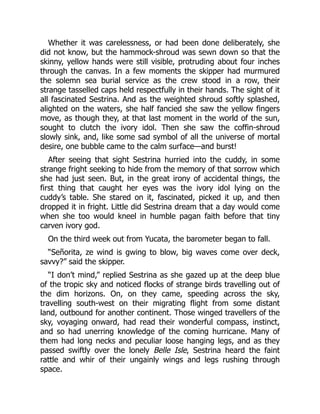 Whether it was carelessness, or had been done deliberately, she
did not know, but the hammock-shroud was sewn down so that the
skinny, yellow hands were still visible, protruding about four inches
through the canvas. In a few moments the skipper had murmured
the solemn sea burial service as the crew stood in a row, their
strange tasselled caps held respectfully in their hands. The sight of it
all fascinated Sestrina. And as the weighted shroud softly splashed,
alighted on the waters, she half fancied she saw the yellow fingers
move, as though they, at that last moment in the world of the sun,
sought to clutch the ivory idol. Then she saw the coffin-shroud
slowly sink, and, like some sad symbol of all the universe of mortal
desire, one bubble came to the calm surface—and burst!
After seeing that sight Sestrina hurried into the cuddy, in some
strange fright seeking to hide from the memory of that sorrow which
she had just seen. But, in the great irony of accidental things, the
first thing that caught her eyes was the ivory idol lying on the
cuddy’s table. She stared on it, fascinated, picked it up, and then
dropped it in fright. Little did Sestrina dream that a day would come
when she too would kneel in humble pagan faith before that tiny
carven ivory god.
On the third week out from Yucata, the barometer began to fall.
“Señorita, ze wind is gwing to blow, big waves come over deck,
savvy?” said the skipper.
“I don’t mind,” replied Sestrina as she gazed up at the deep blue
of the tropic sky and noticed flocks of strange birds travelling out of
the dim horizons. On, on they came, speeding across the sky,
travelling south-west on their migrating flight from some distant
land, outbound for another continent. Those winged travellers of the
sky, voyaging onward, had read their wonderful compass, instinct,
and so had unerring knowledge of the coming hurricane. Many of
them had long necks and peculiar loose hanging legs, and as they
passed swiftly over the lonely Belle Isle, Sestrina heard the faint
rattle and whir of their ungainly wings and legs rushing through
space.
 