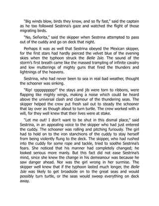 “Big winds blow, birds they know, and so fly fast,” said the captain
as he too followed Sestrina’s gaze and watched the flight of those
migrating birds.
“No, Señorita,” said the skipper when Sestrina attempted to pass
out of the cuddy and go on deck that night.
Perhaps it was as well that Sestrina obeyed the Mexican skipper,
for the first stars had hardly pierced the velvet blue of the evening
skies when the typhoon struck the Belle Isle. The sound of the
storm’s first breath came like the massed trampling of infinite cavalry
and low mutterings of mighty guns that fired the thunders and
lightnings of the heavens.
Sestrina, who had never been to sea in real bad weather, thought
the schooner was sinking.
“Rip! rppppppppp!” the stays and jib were torn to ribbons, were
flapping like mighty wings, making a noise which could be heard
above the universal clash and clamour of the thundering seas. The
skipper helped the crew put fresh sail out to steady the schooner
that lay over as though about to turn turtle. The crew worked with a
will, for they well knew that their lives were at stake.
“Let me out! I don’t want to be shut in this dismal place,” said
Sestrina, in an appealing voice to the skipper who had just entered
the cuddy. The schooner was rolling and pitching furiously. The girl
had to hold on to the iron stanchions of the cuddy to stay herself
from being violently flung to the deck. The skipper, who had rushed
into the cuddy for some rope and tackle, tried to soothe Sestrina’s
fears. She noticed that his manner had completely changed; he
looked serious more manly. But this fact did not ease Sestrina’s
mind, since she knew the change in his demeanour was because he
saw danger ahead. Nor was the girl wrong in her surmise. The
skipper well knew that if the typhoon lasted much longer, the Belle
Isle was likely to get broadside on to the great seas and would
possibly turn turtle, or the seas would sweep everything on deck
away.
 