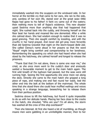 immediately washed into the scuppers on the windward side. In her
horror at the terrible cry that came to her ears, she ran to the side,
and, careless of her own life, stared over at the great seas—little
Rajao had gone to his father! A faint cry came out of the waters;
then nothing more to tell of Rajao’s existence. This new disaster
upset Sestrina more than anything else that had happened that
night. She rushed back into the cuddy, and throwing herself on the
floor beat her hands and moaned like one demented. After a while
she calmed down. She had wisdom enough to realise that it was no
good grieving. Then she sought comfort by kneeling, and with the
crucifix in her hand prayed. And never did girl pray more fervently
than did Sestrina Gravelot that night on the storm-tossed Belle Isle.
She called Clensy’s name aloud in her prayers so that the word
“Royal” might bring comfort and companionship to her loneliness.
Remembering the appealing cry which she had heard when she had
stood by the hatchway, she calmed herself and longed to release the
prisoners.
“Thank God that I’m not alone, there is some one near me,” she
cried, as she once more went to the cuddy’s door and anxiously
waited a favourable moment to get to the main hatch again. The
first wild breath of the typhoon had passed, but the seas were still
running high. Seizing the first opportunity she once more ran along
the deck. Directly she came to the main hatch she gripped a long
piece of rope, and making one end fast round her waist, tied the
other end into the bolt at the bottom of the mainmast. The whole
time that she stood there she could hear muffled wailings and voices
speaking in a strange language, beseeching her to release them
from their perilous position.
Sestrina strove to lift the hatchway, but found it quite impossible
to do so with her delicate hands. Placing her face close to the cracks
in the hatch, she shouted, “Who are you? I’m all alone, the storm
has washed all the crew of this ship overboard!”
Then she listened. At first she heard a lot of mumbling, as though
insane men were gabbling in an unintelligible manner; then to her
 