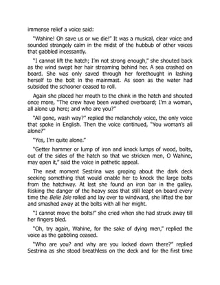 immense relief a voice said:
“Wahine! Oh save us or we die!” It was a musical, clear voice and
sounded strangely calm in the midst of the hubbub of other voices
that gabbled incessantly.
“I cannot lift the hatch; I’m not strong enough,” she shouted back
as the wind swept her hair streaming behind her. A sea crashed on
board. She was only saved through her forethought in lashing
herself to the bolt in the mainmast. As soon as the water had
subsided the schooner ceased to roll.
Again she placed her mouth to the chink in the hatch and shouted
once more, “The crew have been washed overboard; I’m a woman,
all alone up here; and who are you?”
“All gone, wash way?” replied the melancholy voice, the only voice
that spoke in English. Then the voice continued, “You woman’s all
alone?”
“Yes, I’m quite alone.”
“Getter hammer or lump of iron and knock lumps of wood, bolts,
out of the sides of the hatch so that we stricken men, O Wahine,
may open it,” said the voice in pathetic appeal.
The next moment Sestrina was groping about the dark deck
seeking something that would enable her to knock the large bolts
from the hatchway. At last she found an iron bar in the galley.
Risking the danger of the heavy seas that still leapt on board every
time the Belle Isle rolled and lay over to windward, she lifted the bar
and smashed away at the bolts with all her might.
“I cannot move the bolts!” she cried when she had struck away till
her fingers bled.
“Oh, try again, Wahine, for the sake of dying men,” replied the
voice as the gabbling ceased.
“Who are you? and why are you locked down there?” replied
Sestrina as she stood breathless on the deck and for the first time
 