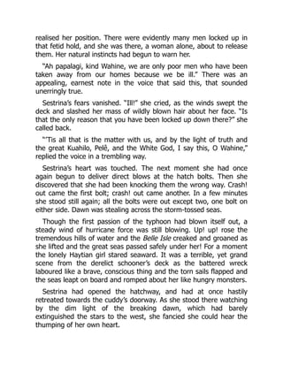 realised her position. There were evidently many men locked up in
that fetid hold, and she was there, a woman alone, about to release
them. Her natural instincts had begun to warn her.
“Ah papalagi, kind Wahine, we are only poor men who have been
taken away from our homes because we be ill.” There was an
appealing, earnest note in the voice that said this, that sounded
unerringly true.
Sestrina’s fears vanished. “Ill!” she cried, as the winds swept the
deck and slashed her mass of wildly blown hair about her face. “Is
that the only reason that you have been locked up down there?” she
called back.
“’Tis all that is the matter with us, and by the light of truth and
the great Kuahilo, Pelê, and the White God, I say this, O Wahine,”
replied the voice in a trembling way.
Sestrina’s heart was touched. The next moment she had once
again begun to deliver direct blows at the hatch bolts. Then she
discovered that she had been knocking them the wrong way. Crash!
out came the first bolt; crash! out came another. In a few minutes
she stood still again; all the bolts were out except two, one bolt on
either side. Dawn was stealing across the storm-tossed seas.
Though the first passion of the typhoon had blown itself out, a
steady wind of hurricane force was still blowing. Up! up! rose the
tremendous hills of water and the Belle Isle creaked and groaned as
she lifted and the great seas passed safely under her! For a moment
the lonely Haytian girl stared seaward. It was a terrible, yet grand
scene from the derelict schooner’s deck as the battered wreck
laboured like a brave, conscious thing and the torn sails flapped and
the seas leapt on board and romped about her like hungry monsters.
Sestrina had opened the hatchway, and had at once hastily
retreated towards the cuddy’s doorway. As she stood there watching
by the dim light of the breaking dawn, which had barely
extinguished the stars to the west, she fancied she could hear the
thumping of her own heart.
 
