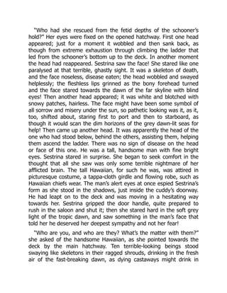 “Who had she rescued from the fetid depths of the schooner’s
hold?” Her eyes were fixed on the opened hatchway. First one head
appeared; just for a moment it wobbled and then sank back, as
though from extreme exhaustion through climbing the ladder that
led from the schooner’s bottom up to the deck. In another moment
the head had reappeared. Sestrina saw the face! She stared like one
paralysed at that terrible, ghastly sight. It was a skeleton of death,
and the face noseless, disease eaten; the head wobbled and swayed
helplessly; the fleshless lips grinned as the bony forehead turned
and the face stared towards the dawn of the far skyline with blind
eyes! Then another head appeared; it was white and blotched with
snowy patches, hairless. The face might have been some symbol of
all sorrow and misery under the sun, so pathetic looking was it, as it,
too, shifted about, staring first to port and then to starboard, as
though it would scan the dim horizons of the grey dawn-lit seas for
help! Then came up another head. It was apparently the head of the
one who had stood below, behind the others, assisting them, helping
them ascend the ladder. There was no sign of disease on the head
or face of this one. He was a tall, handsome man with fine bright
eyes. Sestrina stared in surprise. She began to seek comfort in the
thought that all she saw was only some terrible nightmare of her
afflicted brain. The tall Hawaiian, for such he was, was attired in
picturesque costume, a tappa-cloth girdle and flowing robe, such as
Hawaiian chiefs wear. The man’s alert eyes at once espied Sestrina’s
form as she stood in the shadows, just inside the cuddy’s doorway.
He had leapt on to the deck and was moving in a hesitating way
towards her. Sestrina gripped the door handle, quite prepared to
rush in the saloon and shut it; then she stared hard in the soft grey
light of the tropic dawn, and saw something in the man’s face that
told her he deserved her deepest sympathy and not her fear!
“Who are you, and who are they? What’s the matter with them?”
she asked of the handsome Hawaiian, as she pointed towards the
deck by the main hatchway. Ten terrible-looking beings stood
swaying like skeletons in their ragged shrouds, drinking in the fresh
air of the fast-breaking dawn, as dying castaways might drink in
 