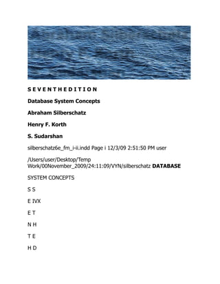 S E V E N T H E D I T I O N
Database System Concepts
Abraham Silberschatz
Henry F. Korth
S. Sudarshan
silberschatz6e_fm_i-ii.indd Page i 12/3/09 2:51:50 PM user
/Users/user/Desktop/Temp
Work/00November_2009/24:11:09/VYN/silberschatz DATABASE
SYSTEM CONCEPTS
S S
E IVX
E T
N H
T E
H D
 