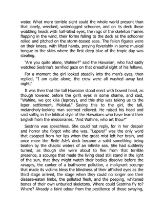 water. What more terrible sight could the whole world present than
that lonely, wrecked, waterlogged schooner, and on its deck those
wobbling heads with half-blind eyes, the rags of the skeleton frames
flapping in the wind, their forms falling to the deck as the schooner
rolled and pitched on the storm-tossed seas. The fallen figures were
on their knees, with lifted hands, praying feverishly in some musical
tongue to the skies where the first deep blue of the tropic day was
stealing.
“Are you quite alone, Wahine?” said the Hawaiian, who had sadly
watched Sestrina’s terrified gaze on that dreadful sight of his fellows.
For a moment the girl looked steadily into the man’s eyes, then
replied, “I am quite alone; the crew were all washed away last
night.”
It was then that the tall Hawaiian stood erect with bowed head, as
though lowered before the girl’s eyes in some shame, and said,
“Wahine, we got kilia (leprosy), and this ship was taking us to the
leper settlement, Molokai.” Saying this to the girl, the tall,
melancholy-looking man seemed relieved. He raised his head and
said softly, in the biblical style of the Hawaiians who have learnt their
English from the missionaries, “And Wahine, who art thou?”
Sestrina was speechless. She could not reply, for in her despair
and horror she forgot who she was. “Lepers!” was the only word
that escaped from her lips when the great mist left her brain, and
once more the Belle Isle’s deck became a solid something being
beaten by the chaotic waters of an infinite sea. She had suddenly
turned, as though she were about to flee from that terrible
presence, a scourge that made the living dead still stand in the light
of the sun, that they might watch their bodies dissolve before the
ravages, the canker of a loathsome pollution, a malignant scourge
that made its victims bless the blindness of their afflicted eyes as the
third stage arrived, the stage when they could no longer see their
disease-eaten limbs, the polluted flesh, and the peeping, whitened
bones of their own unburied skeletons. Where could Sestrina fly to?
Where? Already a faint odour from the pestilence of those swaying,
 