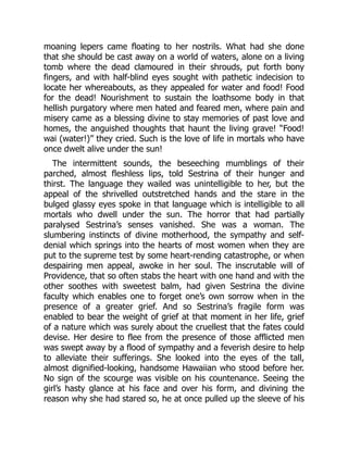 moaning lepers came floating to her nostrils. What had she done
that she should be cast away on a world of waters, alone on a living
tomb where the dead clamoured in their shrouds, put forth bony
fingers, and with half-blind eyes sought with pathetic indecision to
locate her whereabouts, as they appealed for water and food! Food
for the dead! Nourishment to sustain the loathsome body in that
hellish purgatory where men hated and feared men, where pain and
misery came as a blessing divine to stay memories of past love and
homes, the anguished thoughts that haunt the living grave! “Food!
wai (water!)” they cried. Such is the love of life in mortals who have
once dwelt alive under the sun!
The intermittent sounds, the beseeching mumblings of their
parched, almost fleshless lips, told Sestrina of their hunger and
thirst. The language they wailed was unintelligible to her, but the
appeal of the shrivelled outstretched hands and the stare in the
bulged glassy eyes spoke in that language which is intelligible to all
mortals who dwell under the sun. The horror that had partially
paralysed Sestrina’s senses vanished. She was a woman. The
slumbering instincts of divine motherhood, the sympathy and self-
denial which springs into the hearts of most women when they are
put to the supreme test by some heart-rending catastrophe, or when
despairing men appeal, awoke in her soul. The inscrutable will of
Providence, that so often stabs the heart with one hand and with the
other soothes with sweetest balm, had given Sestrina the divine
faculty which enables one to forget one’s own sorrow when in the
presence of a greater grief. And so Sestrina’s fragile form was
enabled to bear the weight of grief at that moment in her life, grief
of a nature which was surely about the cruellest that the fates could
devise. Her desire to flee from the presence of those afflicted men
was swept away by a flood of sympathy and a feverish desire to help
to alleviate their sufferings. She looked into the eyes of the tall,
almost dignified-looking, handsome Hawaiian who stood before her.
No sign of the scourge was visible on his countenance. Seeing the
girl’s hasty glance at his face and over his form, and divining the
reason why she had stared so, he at once pulled up the sleeve of his
 