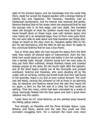 sight of the stricken lepers, and her knowledge that she could help
them, made her accept the tragical position with a strange feeling of
calmful fear and happiness. The Hawaiian, Hawahee, had an
intellectual countenance, and his manner was reserved and gentle.
Sestrina thanked God on her knees when she discovered that he had
the scourge only in its first stage, and very slight. She trembled
when she thought of what her position would have been had she
found herself alone on those tropic seas with stricken lepers who
were nearly all in an advanced stage. Four of them were quite blind,
the rest were able to walk about and help Hawahee put things ship-
shape on board as the days went by. Hawahee spoke little to her,
but his sad demeanour, and the little he did say when he spoke to
her, convinced Sestrina that he was a true friend.
Two or three days after she had rescued the lepers from the fetid
hold, they nearly all showed signs of improvement. Even the four
blind men would stand out on deck and bathe in the hot sunlight. It
was a terrible sight, though. Sestrina would turn her eyes away as
they put forth their withered, almost fleshless hands and chanted
strange prayers to the skies. On the fourth night after the typhoon,
one of the blind lepers rushed out of the forecastle and jumped
overboard. Sestrina and Hawahee, who were standing aft by the
cuddy with an oil-lamp, sorting out tinned fruits that they had found
in the lazaretto, heard a cry and at once rushed forward. The swell
was still heavy, causing the schooner to roll at times in an alarming
way. As Hawahee and Sestrina stared over the side they heard the
cry again, a faint cry like the wail of a child, but they could see
nothing. Then the moon, which had been concealed by a wrack of
cloud, seemingly floated into the blue space and sent a great silver
radiance over the waters.
“Look! there he is!” cried Sestrina, as she pointed away towards
the rolling, glassy waters.
True enough, as Hawahee and the three stronger lepers, Lupo,
Rohana, and Steno, stared over the side they could see their
comrade’s struggling form. For a moment the moon once more
 