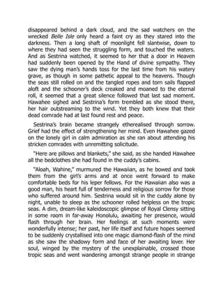 disappeared behind a dark cloud, and the sad watchers on the
wrecked Belle Isle only heard a faint cry as they stared into the
darkness. Then a long shaft of moonlight fell slantwise, down to
where they had seen the struggling form, and touched the waters.
And as Sestrina watched, it seemed to her that a door in Heaven
had suddenly been opened by the Hand of divine sympathy. They
saw the dying man’s hands toss for the last time from his watery
grave, as though in some pathetic appeal to the heavens. Though
the seas still rolled on and the tangled ropes and torn sails flapped
aloft and the schooner’s deck creaked and moaned to the eternal
roll, it seemed that a great silence followed that last sad moment.
Hawahee sighed and Sestrina’s form trembled as she stood there,
her hair outstreaming to the wind. Yet they both knew that their
dead comrade had at last found rest and peace.
Sestrina’s brain became strangely etherealised through sorrow.
Grief had the effect of strengthening her mind. Even Hawahee gazed
on the lonely girl in calm admiration as she ran about attending his
stricken comrades with unremitting solicitude.
“Here are pillows and blankets,” she said, as she handed Hawahee
all the bedclothes she had found in the cuddy’s cabins.
“Aloah, Wahine,” murmured the Hawaiian, as he bowed and took
them from the girl’s arms and at once went forward to make
comfortable beds for his leper fellows. For the Hawaiian also was a
good man, his heart full of tenderness and religious sorrow for those
who suffered around him. Sestrina would sit in the cuddy alone by
night, unable to sleep as the schooner rolled helpless on the tropic
seas. A dim, dream-like kaleidoscopic glimpse of Royal Clensy sitting
in some room in far-away Honolulu, awaiting her presence, would
flash through her brain. Her feelings at such moments were
wonderfully intense; her past, her life itself and future hopes seemed
to be suddenly crystallised into one magic diamond-flash of the mind
as she saw the shadowy form and face of her awaiting lover. Her
soul, winged by the mystery of the unexplainable, crossed those
tropic seas and went wandering amongst strange people in strange
 
