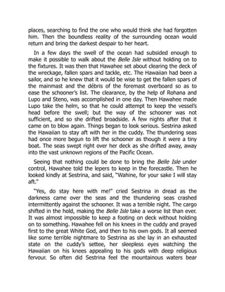 places, searching to find the one who would think she had forgotten
him. Then the boundless reality of the surrounding ocean would
return and bring the darkest despair to her heart.
In a few days the swell of the ocean had subsided enough to
make it possible to walk about the Belle Isle without holding on to
the fixtures. It was then that Hawahee set about clearing the deck of
the wreckage, fallen spars and tackle, etc. The Hawaiian had been a
sailor, and so he knew that it would be wise to get the fallen spars of
the mainmast and the débris of the foremast overboard so as to
ease the schooner’s list. The clearance, by the help of Rohana and
Lupo and Steno, was accomplished in one day. Then Hawahee made
Lupo take the helm, so that he could attempt to keep the vessel’s
head before the swell; but the way of the schooner was not
sufficient, and so she drifted broadside. A few nights after that it
came on to blow again. Things began to look serious. Sestrina asked
the Hawaiian to stay aft with her in the cuddy. The thundering seas
had once more begun to lift the schooner as though it were a tiny
boat. The seas swept right over her deck as she drifted away, away
into the vast unknown regions of the Pacific Ocean.
Seeing that nothing could be done to bring the Belle Isle under
control, Hawahee told the lepers to keep in the forecastle. Then he
looked kindly at Sestrina, and said, “Wahine, for your sake I will stay
aft.”
“Yes, do stay here with me!” cried Sestrina in dread as the
darkness came over the seas and the thundering seas crashed
intermittently against the schooner. It was a terrible night. The cargo
shifted in the hold, making the Belle Isle take a worse list than ever.
It was almost impossible to keep a footing on deck without holding
on to something. Hawahee fell on his knees in the cuddy and prayed
first to the great White God, and then to his own gods. It all seemed
like some terrible nightmare to Sestrina as she lay in an exhausted
state on the cuddy’s settee, her sleepless eyes watching the
Hawaiian on his knees appealing to his gods with deep religious
fervour. So often did Sestrina feel the mountainous waters bear
 