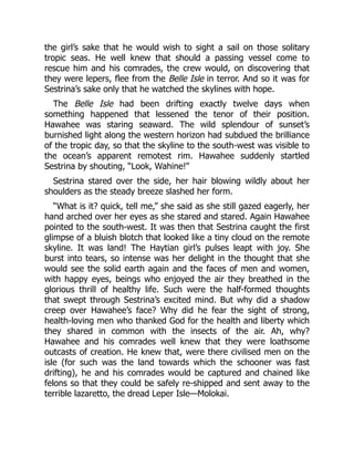 the girl’s sake that he would wish to sight a sail on those solitary
tropic seas. He well knew that should a passing vessel come to
rescue him and his comrades, the crew would, on discovering that
they were lepers, flee from the Belle Isle in terror. And so it was for
Sestrina’s sake only that he watched the skylines with hope.
The Belle Isle had been drifting exactly twelve days when
something happened that lessened the tenor of their position.
Hawahee was staring seaward. The wild splendour of sunset’s
burnished light along the western horizon had subdued the brilliance
of the tropic day, so that the skyline to the south-west was visible to
the ocean’s apparent remotest rim. Hawahee suddenly startled
Sestrina by shouting, “Look, Wahine!”
Sestrina stared over the side, her hair blowing wildly about her
shoulders as the steady breeze slashed her form.
“What is it? quick, tell me,” she said as she still gazed eagerly, her
hand arched over her eyes as she stared and stared. Again Hawahee
pointed to the south-west. It was then that Sestrina caught the first
glimpse of a bluish blotch that looked like a tiny cloud on the remote
skyline. It was land! The Haytian girl’s pulses leapt with joy. She
burst into tears, so intense was her delight in the thought that she
would see the solid earth again and the faces of men and women,
with happy eyes, beings who enjoyed the air they breathed in the
glorious thrill of healthy life. Such were the half-formed thoughts
that swept through Sestrina’s excited mind. But why did a shadow
creep over Hawahee’s face? Why did he fear the sight of strong,
health-loving men who thanked God for the health and liberty which
they shared in common with the insects of the air. Ah, why?
Hawahee and his comrades well knew that they were loathsome
outcasts of creation. He knew that, were there civilised men on the
isle (for such was the land towards which the schooner was fast
drifting), he and his comrades would be captured and chained like
felons so that they could be safely re-shipped and sent away to the
terrible lazaretto, the dread Leper Isle—Molokai.
 