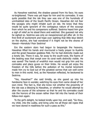 As Hawahee watched, the shadow passed from his face; his eyes
re-brightened. There was yet hope for him and his comrades. It was
quite possible that the isle they saw was one of the hundreds of
uninhabited isles of the South Pacific Ocean. Hawahee did not fear
the savages who might inhabit such an isle. He knew that they
would be quite ignorant of the contagious nature of the scourge
from which he and his companions suffered. Sestrina heard him give
a sigh of relief as he stood there and watched. She guessed not why
he sighed so. Sestrina was only an inexperienced girl after all. In the
first thrill of excitement and hope over sighting that little blue blotch
on the skyline, she had wondered if it might not be the shores of
Hawaii—Honolulu! Poor Sestrina!
Ere the eastern stars had begun to bespangle the heavens,
Hawahee lifted his hands and murmured a hasty prayer to Kuahilo
and the great Hawaiian goddess Pelé. For he had distinctly made out
a lonely isle. There it was, far away to the south-west, the foams of
the beating seas that swept over its coral reefs distinctly visible. He
was saved! The hands of wrathful men would not grip him and his
comrades and place gyves on their limbs. He would yet enjoy the
freedom of the hills before the pollution of his mortal tenement
made him cry to God out of the greatest sorrow that can well come
to men in this world. And, as the Hawaiian reflected, he beckoned to
Sestrina.
“Yes, Hawahee?” she said timidly, as she gazed up into his
handsome face in wonder, watching his eyes from some dread of her
own mind. The fact is, that she knew not whether the proximity of
the isle was a blessing to Hawahee, or whether he would attempt to
alter the course of the schooner so that he and his comrades could
risk the horrors of the ocean rather than fall into the hands of their
fellow-men again.
To the girl’s delight, he looked kindly upon her, and said, “Go thou,
my child, into the cuddy, and bring unto me all those old ropes that
we have stored in readiness for such a pass as this.”
 