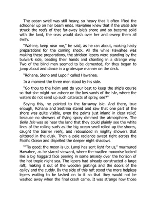 The ocean swell was still heavy, so heavy that it often lifted the
schooner up on her beam ends. Hawahee knew that if the Belle Isle
struck the reefs of that far-away isle’s shore and so became solid
with the land, the seas would dash over her and sweep them all
away.
“Wahine, keep near me,” he said, as he ran about, making hasty
preparations for the coming shock. All the while Hawahee was
making these preparations, the stricken lepers were standing by the
bulwark side, beating their hands and chanting in a strange way.
Two of the blind men seemed to be demented, for they began to
jump about and dance in a grotesque manner on the deck.
“Rohana, Steno and Lupo!” called Hawahee.
In a moment the three men stood by his side.
“Go thou to the helm and do your best to keep the ship’s course
so that she might run ashore on the low sands of the isle, where the
waters do not send up such cataracts of spray, see?”
Saying this, he pointed to the far-away isle. And there, true
enough, Rohana and Sestrina stared and saw that one part of the
shore was quite visible, even the palms just inland in clear relief,
because no showers of flying spray dimmed the atmosphere. The
Belle Isle was so near the land that they could plainly see the white
lines of the rolling surfs as the big ocean swell rolled up the shores,
caught the barrier reefs, and rebounded in mighty showers that
glittered in the dusk. Then a pale radiance swept right across the
Pacific Ocean and dispelled the deeper night shadows.
“’Tis good; the moon is up. Langi has sent light for us,” murmured
Hawahee, as he stared seaward, where the swollen moonrise looked
like a big haggard face peering in some anxiety over the horizon of
the hot tropic night sea. The lepers had already constructed a large
raft, making it out of the wooden gratings and the doors of the
galley and the cuddy. By the side of this raft stood the more helpless
lepers waiting to be lashed on to it so that they would not be
washed away when the final crash came. It was strange how those
 