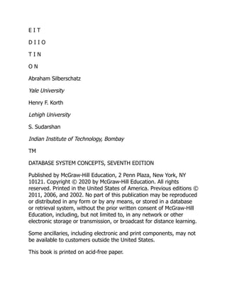 E I T
D I I O
T I N
O N
Abraham Silberschatz
Yale University
Henry F. Korth
Lehigh University
S. Sudarshan
Indian Institute of Technology, Bombay
TM
DATABASE SYSTEM CONCEPTS, SEVENTH EDITION
Published by McGraw-Hill Education, 2 Penn Plaza, New York, NY
10121. Copyright © 2020 by McGraw-Hill Education. All rights
reserved. Printed in the United States of America. Previous editions ©
2011, 2006, and 2002. No part of this publication may be reproduced
or distributed in any form or by any means, or stored in a database
or retrieval system, without the prior written consent of McGraw-Hill
Education, including, but not limited to, in any network or other
electronic storage or transmission, or broadcast for distance learning.
Some ancillaries, including electronic and print components, may not
be available to customers outside the United States.
This book is printed on acid-free paper.
 