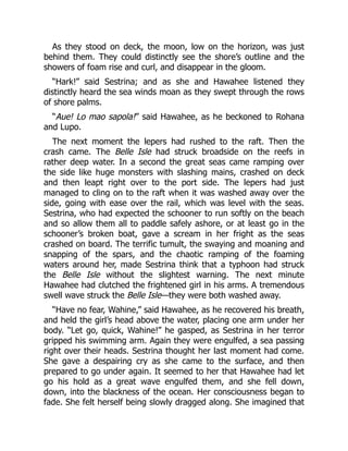 As they stood on deck, the moon, low on the horizon, was just
behind them. They could distinctly see the shore’s outline and the
showers of foam rise and curl, and disappear in the gloom.
“Hark!” said Sestrina; and as she and Hawahee listened they
distinctly heard the sea winds moan as they swept through the rows
of shore palms.
“Aue! Lo mao sapola!” said Hawahee, as he beckoned to Rohana
and Lupo.
The next moment the lepers had rushed to the raft. Then the
crash came. The Belle Isle had struck broadside on the reefs in
rather deep water. In a second the great seas came ramping over
the side like huge monsters with slashing mains, crashed on deck
and then leapt right over to the port side. The lepers had just
managed to cling on to the raft when it was washed away over the
side, going with ease over the rail, which was level with the seas.
Sestrina, who had expected the schooner to run softly on the beach
and so allow them all to paddle safely ashore, or at least go in the
schooner’s broken boat, gave a scream in her fright as the seas
crashed on board. The terrific tumult, the swaying and moaning and
snapping of the spars, and the chaotic ramping of the foaming
waters around her, made Sestrina think that a typhoon had struck
the Belle Isle without the slightest warning. The next minute
Hawahee had clutched the frightened girl in his arms. A tremendous
swell wave struck the Belle Isle—they were both washed away.
“Have no fear, Wahine,” said Hawahee, as he recovered his breath,
and held the girl’s head above the water, placing one arm under her
body. “Let go, quick, Wahine!” he gasped, as Sestrina in her terror
gripped his swimming arm. Again they were engulfed, a sea passing
right over their heads. Sestrina thought her last moment had come.
She gave a despairing cry as she came to the surface, and then
prepared to go under again. It seemed to her that Hawahee had let
go his hold as a great wave engulfed them, and she fell down,
down, into the blackness of the ocean. Her consciousness began to
fade. She felt herself being slowly dragged along. She imagined that
 