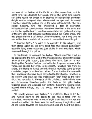 she was at the bottom of the Pacific and that some dark, terrible,
silent form was dragging her along, and at the same time placing
soft arms round her throat in an attempt to strangle her. Sestrina’s
delight can be imagined when she opened her eyes and discovered
Hawahee frantically pulling her up the wave-ridden beach. She was
saved! Sestrina, who had swallowed a deal of sea-water,
immediately lost consciousness. Hawahee lifted her in his arms and
carried her up the beach. In a few moments he had gathered a heap
of the dry, soft, drift seaweed scattered about the higher shore, and
had placed her on a soft couch under the palms. For a long time he
rubbed her hands and did all he could to revive the insensible girl.
“O Kuahilo! O Pelé!” he cried as he appealed to his old gods, and
then stared again on the girl’s pallid face that looked pathetically
beautiful lying there upturned, just visible in the moonlight which
streamed through the palms.
In his despair he unloosed her bodice. “Ora li Jesu!” he cried, as
be appealed to the new God of the mission-rooms, and softly rubbed
away at the girl’s bosom, just above the heart. Just as he was
thinking that Sestrina had succumbed to her long submersion in the
water, she opened her eyes. In his delight, Hawahee rose from his
knees, and lifting his hands towards the sky, mumbled some strange
chant-like prayer to his heathen deities. For, as is often the case with
the Hawaiians who have been converted to Christianity, Hawahee in
his sorrow and great joy had instinctively fallen back to the older
faith, had appealed to the gods of his childhood. With infinite care
and tenderness Hawahee pulled the folds of the girl’s bodice
together again and arranged her clothing. Sestrina’s wakeful brain
noticed these things, and she looked into Hawahee’s face and
smiled.
“All is well; you are safe, Wahine,” he muttered. Then he left her
and hurried down to the beach to see how it fared with his
comrades. No sooner was he out of sight than Sestrina sat up and
stared around her. Her brain was the swift-seeing, imaginative kind.
As she looked towards the distant moonlit seas and heard the palms
 