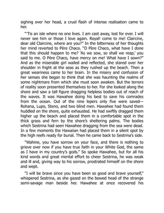 sighing over her head, a cruel flash of intense realisation came to
her.
“’Tis an isle where no one lives. I am cast away, lost for ever. I will
never see him or those I love again. Royal! come to me! Claircine,
dear old Claircine, where are you?” In the bitterness of her thoughts
her mind reverted to Père Chaco. “O Père Chaco, what have I done
that this should happen to me? ‘As we sow, so shall we reap,’ you
said to me. O Père Chaco, have mercy on me! What have I sown?”
And as the miserable girl wailed and reflected, she stared over her
shoulder in fright at the seas as they rushed up the beach. Then a
great weariness came to her brain. In the misery and confusion of
her senses she began to think that she was haunting the realms of
some nightmare from which she must soon awaken. But the terrors
of reality soon presented themselves to her. For she looked along the
shore and saw a tall figure dragging helpless bodies out of reach of
the waves. It was Hawahee doing his best to save his comrades
from the ocean. Out of the nine lepers only five were saved—
Rohana, Lupo, Steno, and two blind men. Hawahee had found them
huddled on the shore, quite exhausted. He had swiftly dragged them
higher up the beach and placed them in a comfortable spot in the
thick grass and fern by the shore’s sheltering palms. The bodies
which Sestrina had seen Hawahee dragging from the sea were dead.
In a few moments the Hawaiian had placed them in a silent spot by
the high reefs ready for burial. Then he came back to Sestrina’s side.
“Wahine, you have sorrow on your face, and there is nothing to
grieve over now if you have true faith in your White God, the same
as I have in my country’s gods.” So spoke Hawahee, but for all his
kind words and great mental effort to cheer Sestrina, he was weak
and ill and, giving way to his sorrow, prostrated himself on the shore
and wept.
“I will be brave since you have been so good and brave yourself,”
whispered Sestrina, as she gazed on the bowed head of the strange
semi-savage man beside her. Hawahee at once recovered his
 