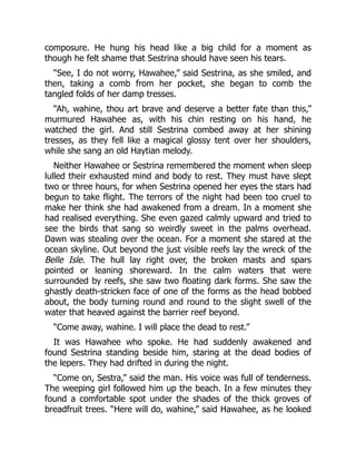 composure. He hung his head like a big child for a moment as
though he felt shame that Sestrina should have seen his tears.
“See, I do not worry, Hawahee,” said Sestrina, as she smiled, and
then, taking a comb from her pocket, she began to comb the
tangled folds of her damp tresses.
“Ah, wahine, thou art brave and deserve a better fate than this,”
murmured Hawahee as, with his chin resting on his hand, he
watched the girl. And still Sestrina combed away at her shining
tresses, as they fell like a magical glossy tent over her shoulders,
while she sang an old Haytian melody.
Neither Hawahee or Sestrina remembered the moment when sleep
lulled their exhausted mind and body to rest. They must have slept
two or three hours, for when Sestrina opened her eyes the stars had
begun to take flight. The terrors of the night had been too cruel to
make her think she had awakened from a dream. In a moment she
had realised everything. She even gazed calmly upward and tried to
see the birds that sang so weirdly sweet in the palms overhead.
Dawn was stealing over the ocean. For a moment she stared at the
ocean skyline. Out beyond the just visible reefs lay the wreck of the
Belle Isle. The hull lay right over, the broken masts and spars
pointed or leaning shoreward. In the calm waters that were
surrounded by reefs, she saw two floating dark forms. She saw the
ghastly death-stricken face of one of the forms as the head bobbed
about, the body turning round and round to the slight swell of the
water that heaved against the barrier reef beyond.
“Come away, wahine. I will place the dead to rest.”
It was Hawahee who spoke. He had suddenly awakened and
found Sestrina standing beside him, staring at the dead bodies of
the lepers. They had drifted in during the night.
“Come on, Sestra,” said the man. His voice was full of tenderness.
The weeping girl followed him up the beach. In a few minutes they
found a comfortable spot under the shades of the thick groves of
breadfruit trees. “Here will do, wahine,” said Hawahee, as he looked
 