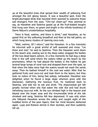 up at the beautiful trees that spread their wealth of yellowing fruit
amongst the rich glossy leaves. It was a beautiful spot. Even the
bright-plumaged birds that haunted them seemed to welcome those
sad strangers from the seas. “Chir-rip! cheer-up!” they seemed to
say, as Hawahee and Sestrina gazed up at the fruit-loaded boughs
that hung over them, so green and bright in the infinite loveliness of
Dame Nature’s unostentatious hospitality.
“Here is food, wahine, and there is drink,” said Hawahee, as he
gazed first on the yellowing breadfruit and then at the tall palms, on
which hung tawny clusters of ripening coco-nuts.
“Wait, wahine, till I return,” said the Hawaiian. In a few moments
he returned with a great armful of soft seaweed and moss. “Lie
there and rest,” he said to Sestrina. Then the Hawaiian went down
to the beach and, wading out to the deep water, dragged the bodies
of the two dead lepers ashore. In a few moments he had dug a deep
hole in the soft sand where the waters rolled up the beach by the
promontory. When he had placed the bodies in the hollow he got
several large lumps of coral rock and dropped them over the spot, so
that when the tides were high the waters would not wash the sands
away. Then he bathed himself in the cool sea water. After that he
gathered fruits and coco-nut and took them to the lepers, but they
took no notice of him, being fast asleep, exhausted. Hawahee was
delighted when he found a large slope whereon grew wild feis
(bananas). Gathering the luscious fruit, he hastened back to
Sestrina, and told her to eat and drink. The shipwrecked girl felt
greatly revived when she had eaten the wild feis and had drunk
refreshing coco-nut milk. As the sun climbed high in the heaven and
blazed over the tropic seas and the innumerable birds of the isle
shrieked and sang, Sestrina felt less depressed. It was only when
she followed Hawahee across the valley and caught sight of the
huddled forms of the poor lepers, that her mind became darkened
again. Lupo and Rohana stirred in their slumber, and then suddenly
sat up.
 