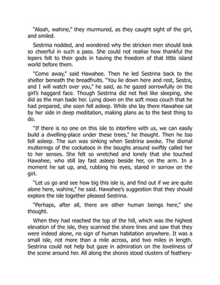 “Aloah, wahine,” they murmured, as they caught sight of the girl,
and smiled.
Sestrina nodded, and wondered why the stricken men should look
so cheerful in such a pass. She could not realise how thankful the
lepers felt to their gods in having the freedom of that little island
world before them.
“Come away,” said Hawahee. Then he led Sestrina back to the
shelter beneath the breadfruits. “You lie down here and rest, Sestra,
and I will watch over you,” he said, as he gazed sorrowfully on the
girl’s haggard face. Though Sestrina did not feel like sleeping, she
did as the man bade her. Lying down on the soft moss couch that he
had prepared, she soon fell asleep. While she lay there Hawahee sat
by her side in deep meditation, making plans as to the best thing to
do.
“If there is no one on this isle to interfere with us, we can easily
build a dwelling-place under these trees,” he thought. Then he too
fell asleep. The sun was sinking when Sestrina awoke. The dismal
mutterings of the cockatoos in the boughs around swiftly called her
to her senses. She felt so wretched and lonely that she touched
Hawahee, who still lay fast asleep beside her, on the arm. In a
moment he sat up, and, rubbing his eyes, stared in sorrow on the
girl.
“Let us go and see how big this isle is, and find out if we are quite
alone here, wahine,” he said. Hawahee’s suggestion that they should
explore the isle together pleased Sestrina.
“Perhaps, after all, there are other human beings here,” she
thought.
When they had reached the top of the hill, which was the highest
elevation of the isle, they scanned the shore lines and saw that they
were indeed alone, no sign of human habitation anywhere. It was a
small isle, not more than a mile across, and two miles in length.
Sestrina could not help but gaze in admiration on the loveliness of
the scene around her. All along the shores stood clusters of feathery-
 
