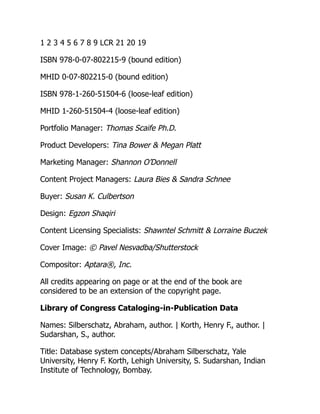 1 2 3 4 5 6 7 8 9 LCR 21 20 19
ISBN 978-0-07-802215-9 (bound edition)
MHID 0-07-802215-0 (bound edition)
ISBN 978-1-260-51504-6 (loose-leaf edition)
MHID 1-260-51504-4 (loose-leaf edition)
Portfolio Manager: Thomas Scaife Ph.D.
Product Developers: Tina Bower & Megan Platt
Marketing Manager: Shannon O’Donnell
Content Project Managers: Laura Bies & Sandra Schnee
Buyer: Susan K. Culbertson
Design: Egzon Shaqiri
Content Licensing Specialists: Shawntel Schmitt & Lorraine Buczek
Cover Image: © Pavel Nesvadba/Shutterstock
Compositor: Aptara®, Inc.
All credits appearing on page or at the end of the book are
considered to be an extension of the copyright page.
Library of Congress Cataloging-in-Publication Data
Names: Silberschatz, Abraham, author. | Korth, Henry F., author. |
Sudarshan, S., author.
Title: Database system concepts/Abraham Silberschatz, Yale
University, Henry F. Korth, Lehigh University, S. Sudarshan, Indian
Institute of Technology, Bombay.
 