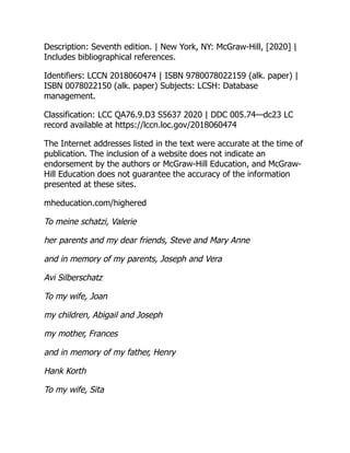 Description: Seventh edition. | New York, NY: McGraw-Hill, [2020] |
Includes bibliographical references.
Identifiers: LCCN 2018060474 | ISBN 9780078022159 (alk. paper) |
ISBN 0078022150 (alk. paper) Subjects: LCSH: Database
management.
Classification: LCC QA76.9.D3 S5637 2020 | DDC 005.74—dc23 LC
record available at https://lccn.loc.gov/2018060474
The Internet addresses listed in the text were accurate at the time of
publication. The inclusion of a website does not indicate an
endorsement by the authors or McGraw-Hill Education, and McGraw-
Hill Education does not guarantee the accuracy of the information
presented at these sites.
mheducation.com/highered
To meine schatzi, Valerie
her parents and my dear friends, Steve and Mary Anne
and in memory of my parents, Joseph and Vera
Avi Silberschatz
To my wife, Joan
my children, Abigail and Joseph
my mother, Frances
and in memory of my father, Henry
Hank Korth
To my wife, Sita
 