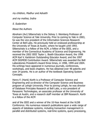 my children, Madhur and Advaith
and my mother, Indira
S. Sudarshan
About the Authors
Abraham (Avi) Silberschatz is the Sidney J. Weinberg Professor of
Computer Science at Yale University. Prior to coming to Yale in 2003,
he was the vice president of the Information Sciences Research
Center at Bell Labs. He previously held an endowed professorship at
the University of Texas at Austin, where he taught until 1993.
Silberschatz is a fellow of the ACM, a fellow of the IEEE, and a
member of the Connecticut Academy of Science and Engineering. He
received the 2002 IEEE Taylor L. Booth Education Award, the 1998
ACM Karl V. Karlstrom Outstanding Educator Award, and the 1997
ACM SIGMOD Contribution Award. Silberschatz was awarded the Bell
Laboratories President’s Award three times, in 1998, 1999 and 2004.
His writings have appeared in numerous journals, conferences,
workshops, and book chapters. He has obtained over 48 patents and
over 24 grants. He is an author of the textbook Operating System
Concepts.
Henry F. (Hank) Korth is a Professor of Computer Science and
Engineering and co-director of the Computer Science and Business
program at Lehigh University. Prior to joining Lehigh, he was director
of Database Principles Research at Bell Labs, a vice president of
Panasonic Technologies, an associate professor at the University of
Texas at Austin, and a research staff member at IBM Research. Korth
is a fellow of the ACM
and of the IEEE and a winner of the 10-Year Award at the VLDB
Conference. His numerous research publications span a wide range of
aspects of database systems, including transaction management in
parallel and distributed systems, real-time systems, query processing,
 