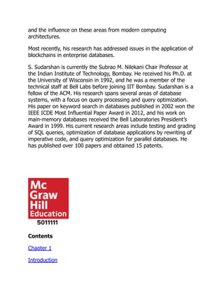 and the influence on these areas from modern computing
architectures.
Most recently, his research has addressed issues in the application of
blockchains in enterprise databases.
S. Sudarshan is currently the Subrao M. Nilekani Chair Professor at
the Indian Institute of Technology, Bombay. He received his Ph.D. at
the University of Wisconsin in 1992, and he was a member of the
technical staff at Bell Labs before joining IIT Bombay. Sudarshan is a
fellow of the ACM. His research spans several areas of database
systems, with a focus on query processing and query optimization.
His paper on keyword search in databases published in 2002 won the
IEEE ICDE Most Influential Paper Award in 2012, and his work on
main-memory databases received the Bell Laboratories President’s
Award in 1999. His current research areas include testing and grading
of SQL queries, optimization of database applications by rewriting of
imperative code, and query optimization for parallel databases. He
has published over 100 papers and obtained 15 patents.
Contents
Chapter 1
Introduction
 