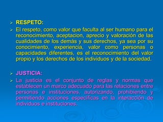  RESPETO:
 El respeto, como valor que faculta al ser humano para el
reconocimiento, aceptacion, aprecio y valoración de las
cualidades de los demás y sus derechos, ya sea por su
conocimiento, experiencia, valor como personas o
capacidades diferentes, es el reconocimiento del valor
propio y los derechos de los individuos y de la sociedad.
 JUSTICIA:
 La justicia es el conjunto de reglas y normas que
establecen un marco adecuado para las relaciones entre
personas e instituciones, autorizando, prohibiendo y
permitiendo acciones específicas en la interacción de
individuos e instituciones.
 